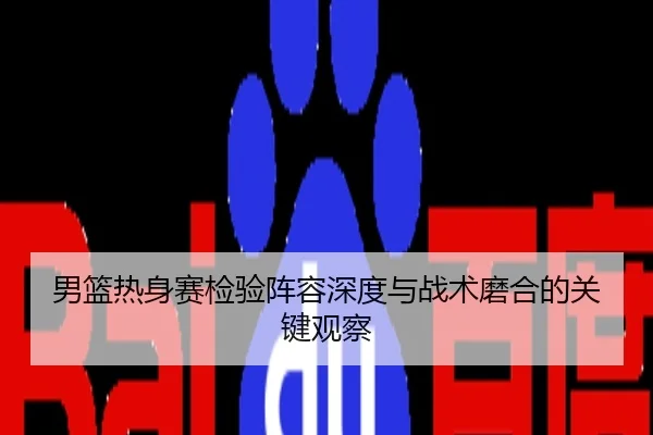 男篮热身赛检验阵容深度与战术磨合的关键观察