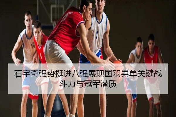 石宇奇强势挺进八强展现国羽男单关键战斗力与冠军潜质