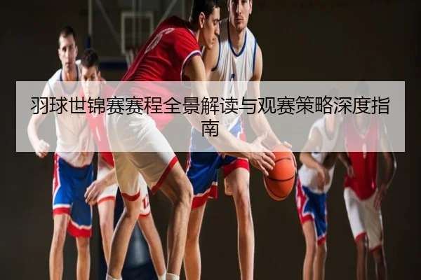 羽球世锦赛赛程全景解读与观赛策略深度指南