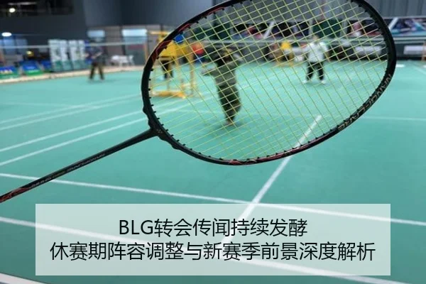 BLG转会传闻持续发酵 休赛期阵容调整与新赛季前景深度解析