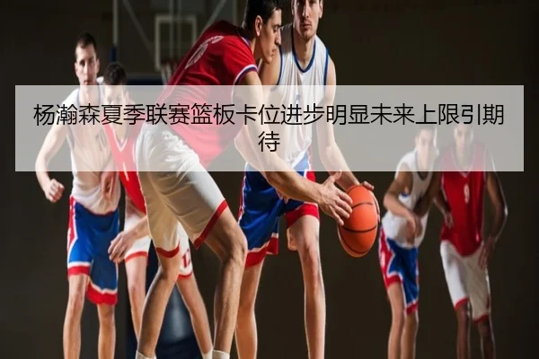 杨瀚森夏季联赛篮板卡位进步明显未来上限引期待