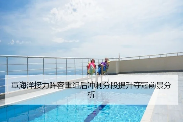 覃海洋接力阵容重组后冲刺分段提升夺冠前景分析