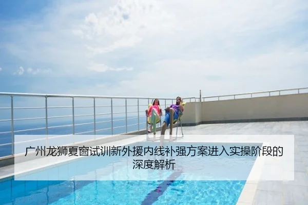 广州龙狮夏窗试训新外援内线补强方案进入实操阶段的深度解析