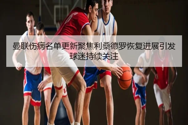 曼联伤病名单更新聚焦利桑德罗恢复进展引发球迷持续关注
