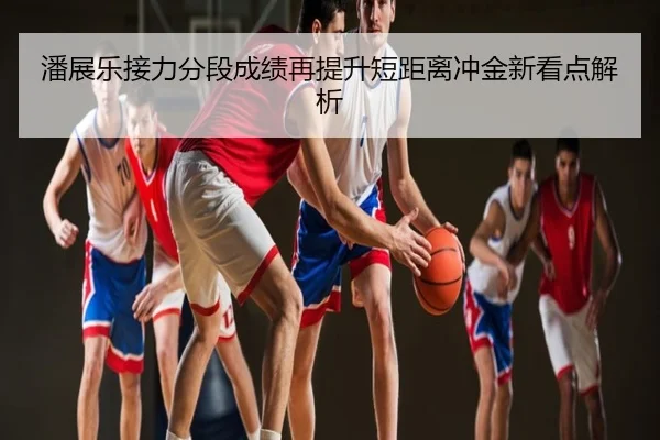 潘展乐接力分段成绩再提升短距离冲金新看点解析