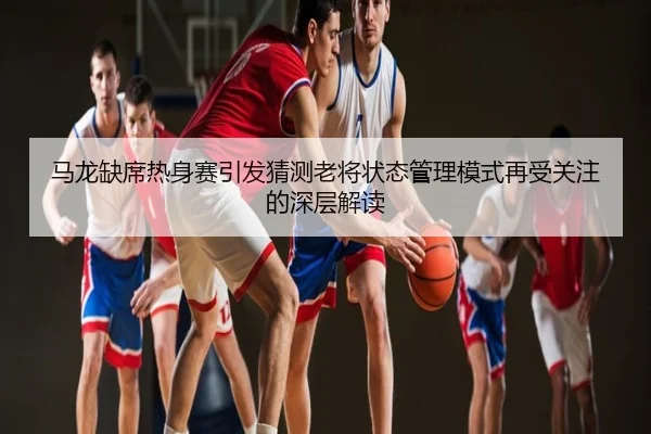 马龙缺席热身赛引发猜测老将状态管理模式再受关注的深层解读