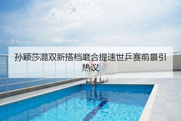 孙颖莎混双新搭档磨合提速世乒赛前景引热议
