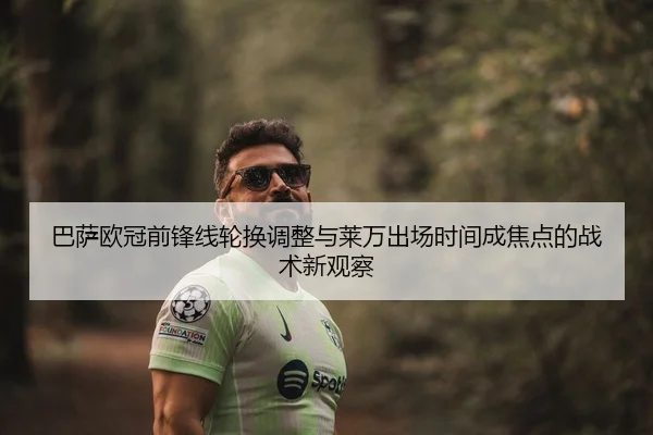 巴萨欧冠前锋线轮换调整与莱万出场时间成焦点的战术新观察