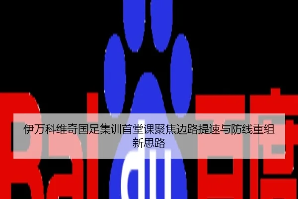 伊万科维奇国足集训首堂课聚焦边路提速与防线重组新思路