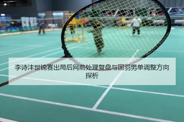 李诗沣世锦赛出局后网前处理复盘与国羽男单调整方向探析