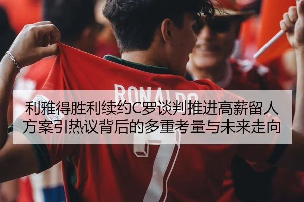 利雅得胜利续约C罗谈判推进高薪留人方案引热议背后的多重考量与未来走向