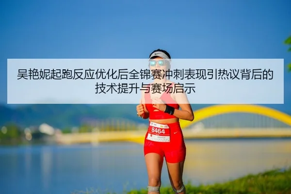 吴艳妮起跑反应优化后全锦赛冲刺表现引热议背后的技术提升与赛场启示